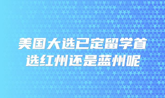 美国大选已定留学首选红州还是蓝州呢