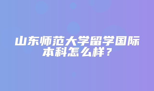 山东师范大学留学国际本科怎么样？