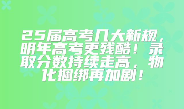 25届高考几大新规，明年高考更残酷！录取分数持续走高，物化捆绑再加剧！