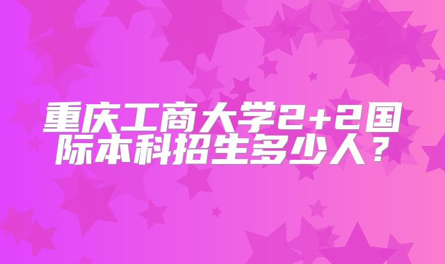 重庆工商大学2+2国际本科招生多少人？