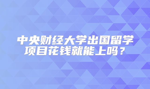 中央财经大学出国留学项目花钱就能上吗？