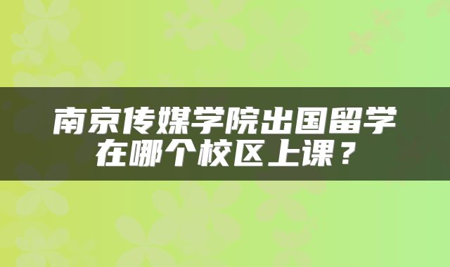 南京传媒学院出国留学在哪个校区上课？