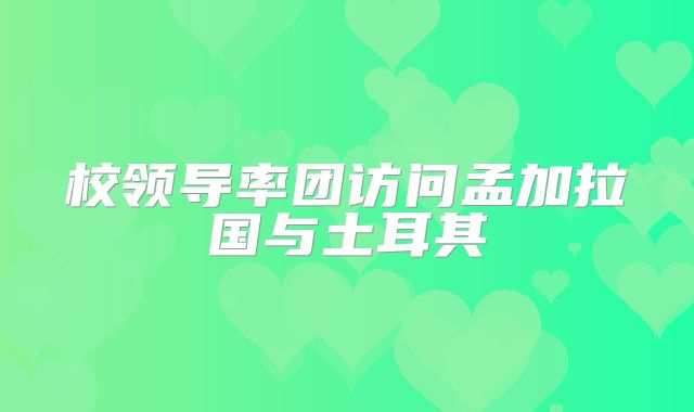 校领导率团访问孟加拉国与土耳其