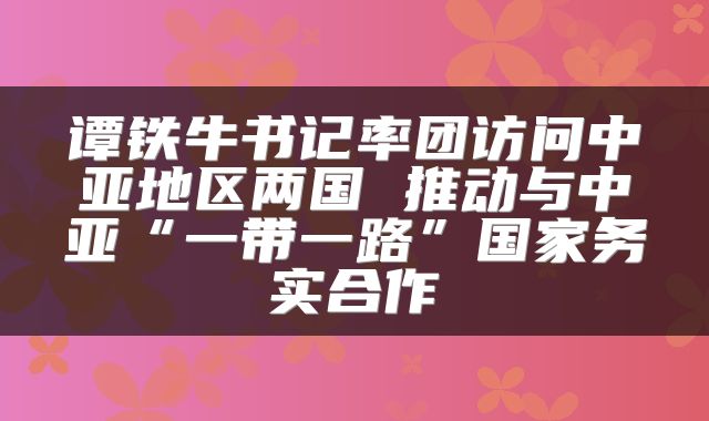 谭铁牛书记率团访问中亚地区两国 推动与中亚“一带一路”国家务实合作