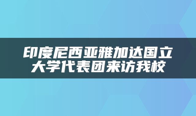 印度尼西亚雅加达国立大学代表团来访我校