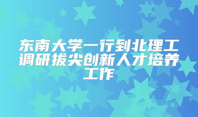 东南大学一行到北理工调研拔尖创新人才培养工作