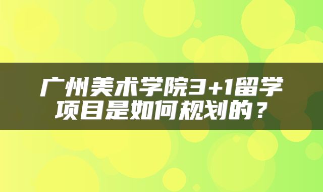 广州美术学院3+1留学项目是如何规划的？