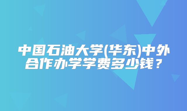 中国石油大学(华东)中外合作办学学费多少钱？