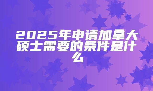 2025年申请加拿大硕士需要的条件是什么