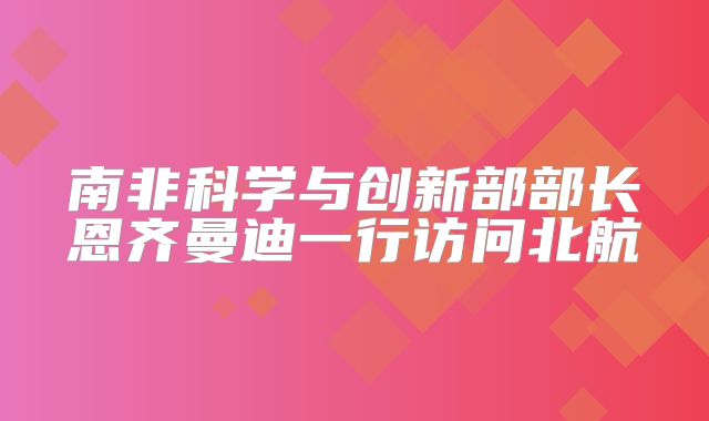 南非科学与创新部部长恩齐曼迪一行访问北航