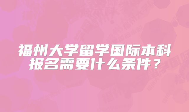 福州大学留学国际本科报名需要什么条件？