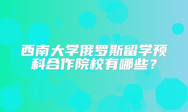 西南大学俄罗斯留学预科合作院校有哪些？