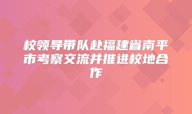 校领导带队赴福建省南平市考察交流并推进校地合作