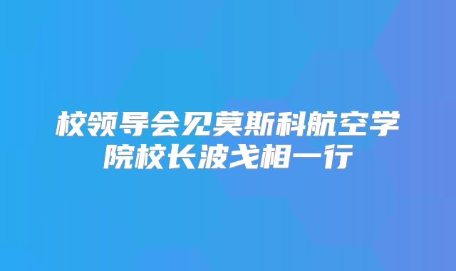 校领导会见莫斯科航空学院校长波戈相一行