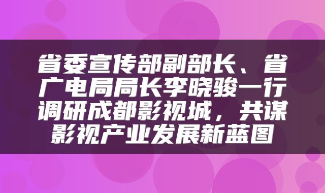 省委宣传部副部长、省广电局局长李晓骏一行调研成都影视城，共谋影视产业发展新蓝图