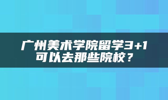 广州美术学院留学3+1可以去那些院校？