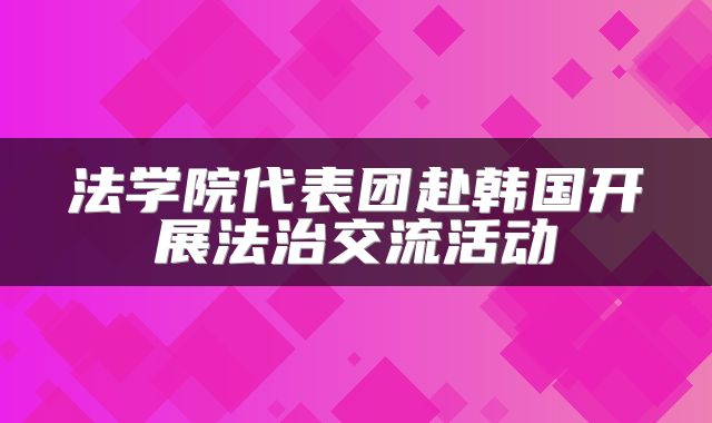 法学院代表团赴韩国开展法治交流活动