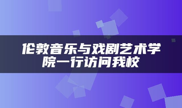 伦敦音乐与戏剧艺术学院一行访问我校