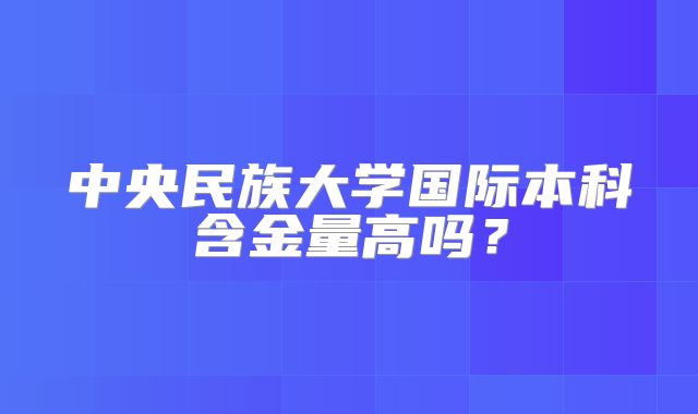 中央民族大学国际本科含金量高吗？