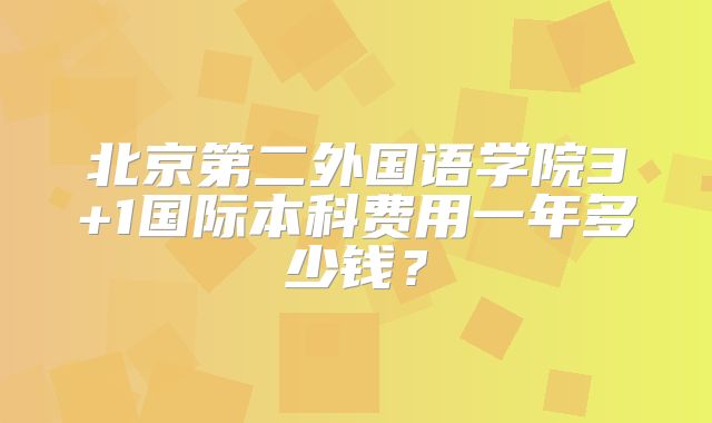 北京第二外国语学院3+1国际本科费用一年多少钱？