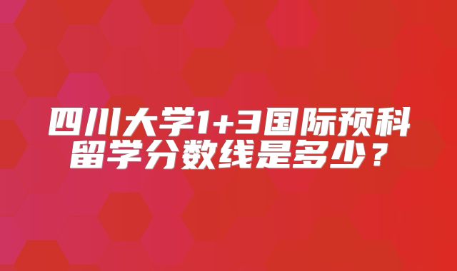 四川大学1+3国际预科留学分数线是多少？