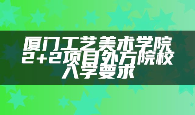 厦门工艺美术学院2+2项目外方院校入学要求