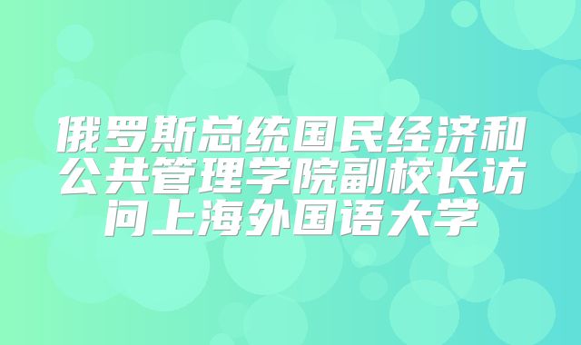 俄罗斯总统国民经济和公共管理学院副校长访问上海外国语大学