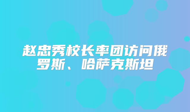 赵忠秀校长率团访问俄罗斯、哈萨克斯坦