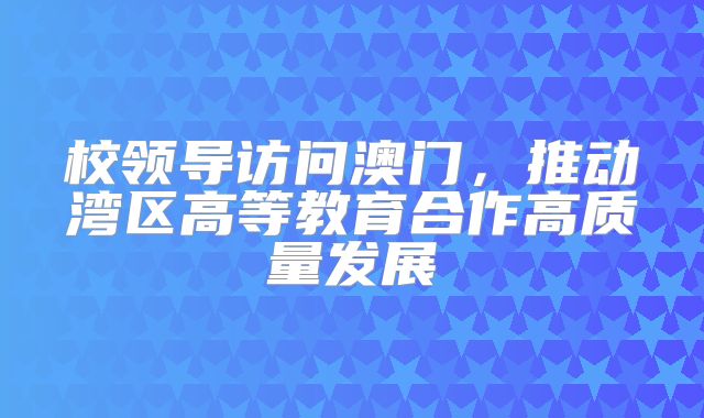校领导访问澳门，推动湾区高等教育合作高质量发展