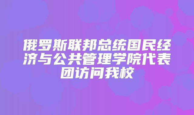 俄罗斯联邦总统国民经济与公共管理学院代表团访问我校