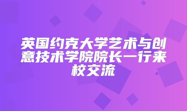 英国约克大学艺术与创意技术学院院长一行来校交流