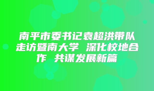 南平市委书记袁超洪带队走访暨南大学 深化校地合作 共谋发展新篇