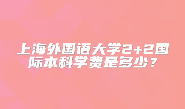 上海外国语大学2+2国际本科学费是多少？