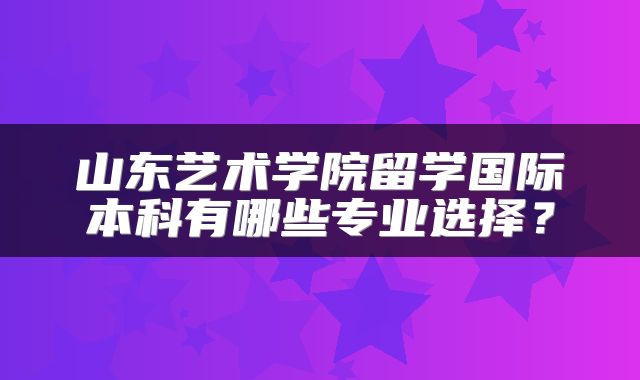 山东艺术学院留学国际本科有哪些专业选择？