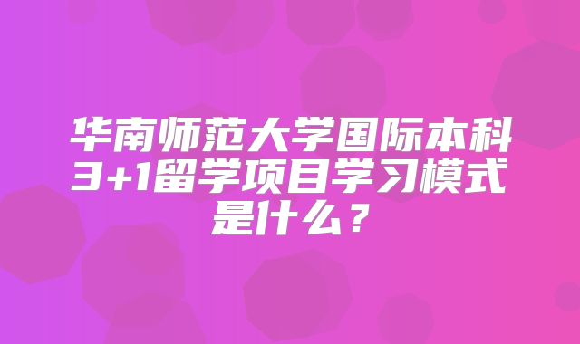 华南师范大学国际本科3+1留学项目学习模式是什么？