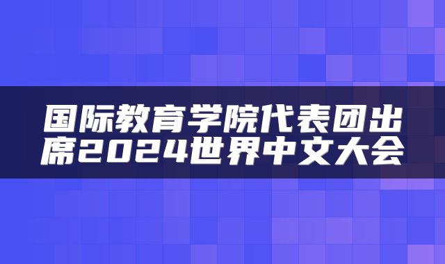 国际教育学院代表团出席2024世界中文大会