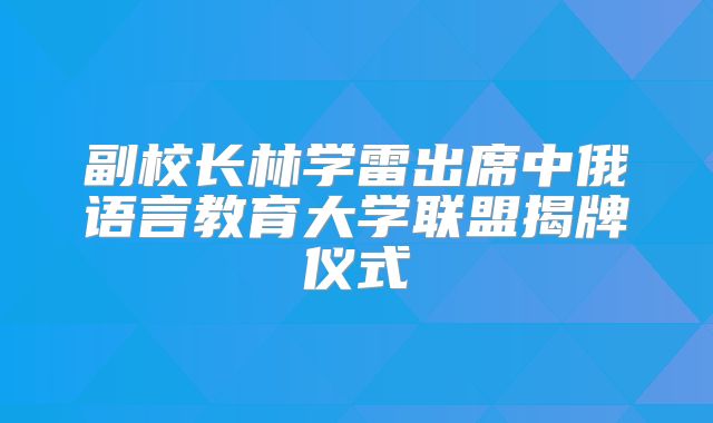 副校长林学雷出席中俄语言教育大学联盟揭牌仪式