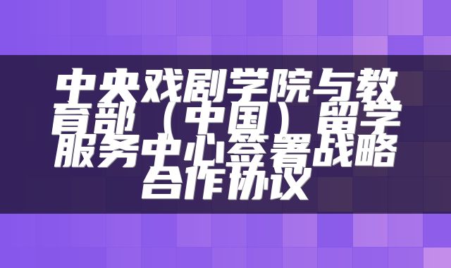 中央戏剧学院与教育部（中国）留学服务中心签署战略合作协议