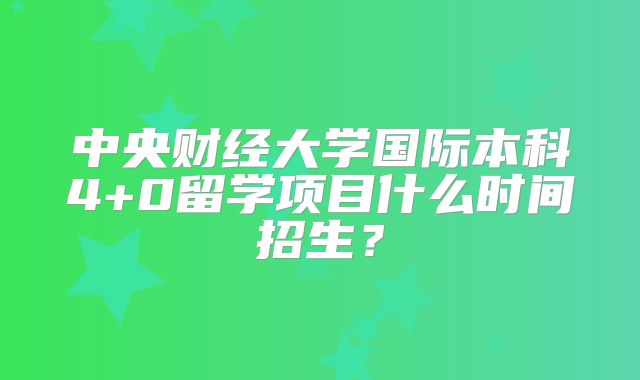 中央财经大学国际本科4+0留学项目什么时间招生？