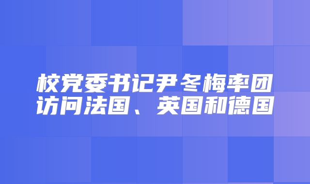 校党委书记尹冬梅率团访问法国、英国和德国