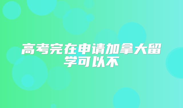 高考完在申请加拿大留学可以不