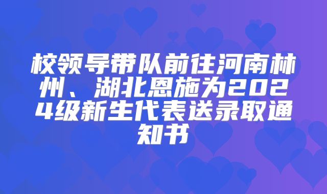 校领导带队前往河南林州、湖北恩施为2024级新生代表送录取通知书