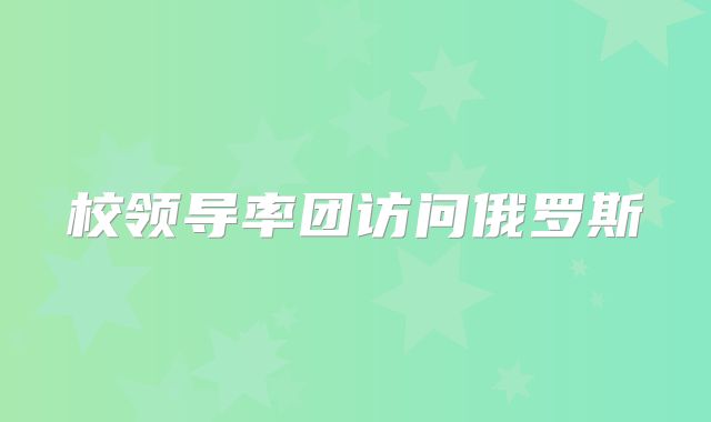 校领导率团访问俄罗斯