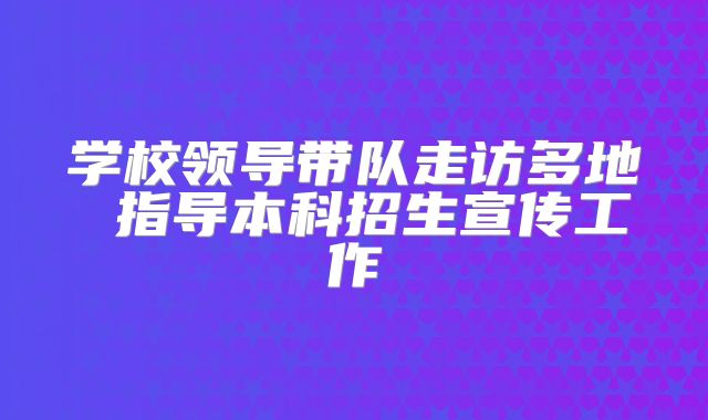 学校领导带队走访多地 指导本科招生宣传工作