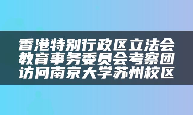香港特别行政区立法会教育事务委员会考察团访问南京大学苏州校区