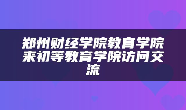 郑州财经学院教育学院来初等教育学院访问交流