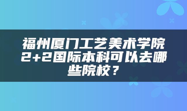 福州厦门工艺美术学院2+2国际本科可以去哪些院校？