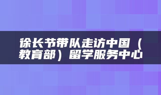 徐长节带队走访中国（教育部）留学服务中心