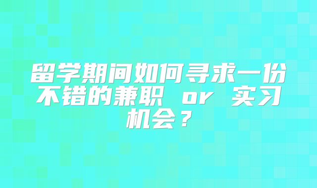 留学期间如何寻求一份不错的兼职 or 实习机会？