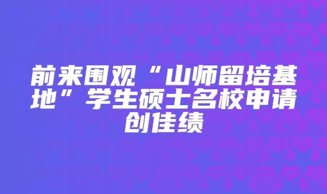 前来围观“山师留培基地”学生硕士名校申请创佳绩